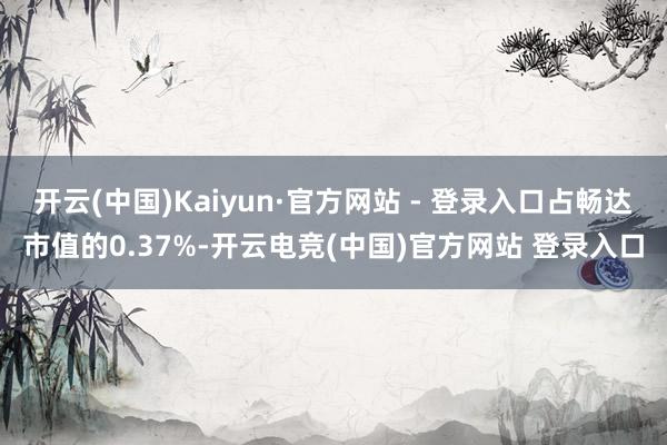 开云(中国)Kaiyun·官方网站 - 登录入口占畅达市值的0.37%-开云电竞(中国)官方网站 登录入口