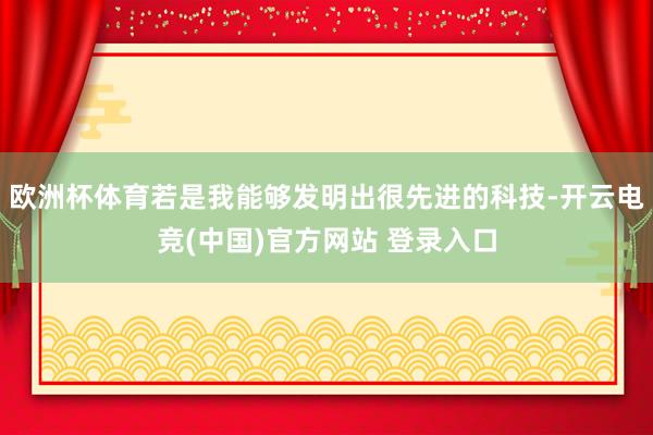 欧洲杯体育若是我能够发明出很先进的科技-开云电竞(中国)官方网站 登录入口