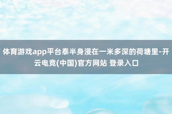 体育游戏app平台泰半身浸在一米多深的荷塘里-开云电竞(中国)官方网站 登录入口