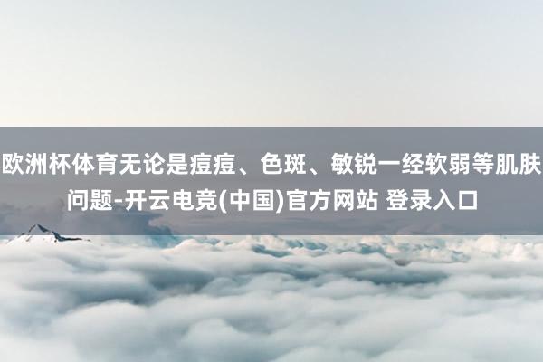 欧洲杯体育无论是痘痘、色斑、敏锐一经软弱等肌肤问题-开云电竞(中国)官方网站 登录入口
