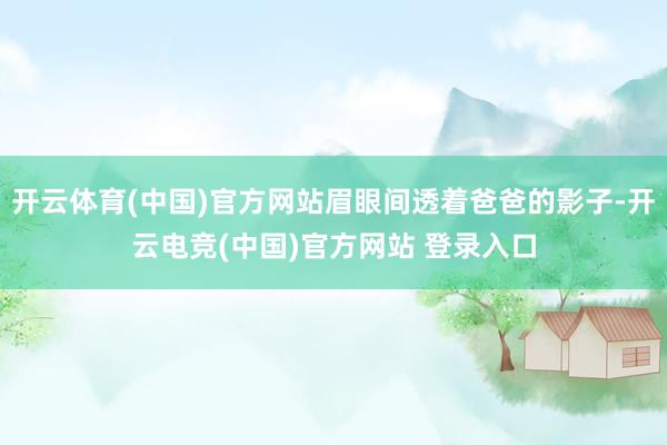开云体育(中国)官方网站眉眼间透着爸爸的影子-开云电竞(中国)官方网站 登录入口