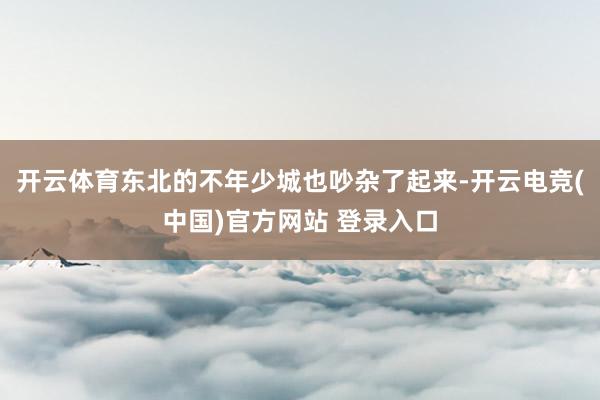 开云体育东北的不年少城也吵杂了起来-开云电竞(中国)官方网站 登录入口