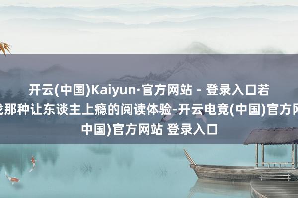 开云(中国)Kaiyun·官方网站 - 登录入口若是你也在寻找那种让东谈主上瘾的阅读体验-开云电竞(中国)官方网站 登录入口