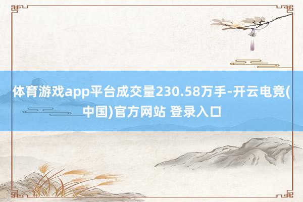 体育游戏app平台成交量230.58万手-开云电竞(中国)官方网站 登录入口