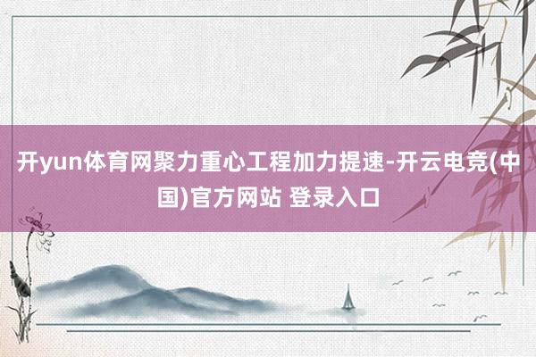 开yun体育网聚力重心工程加力提速-开云电竞(中国)官方网站 登录入口