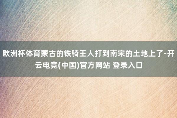 欧洲杯体育蒙古的铁骑王人打到南宋的土地上了-开云电竞(中国)官方网站 登录入口