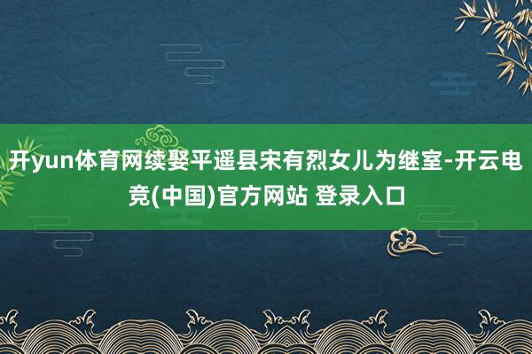 开yun体育网续娶平遥县宋有烈女儿为继室-开云电竞(中国)官方网站 登录入口
