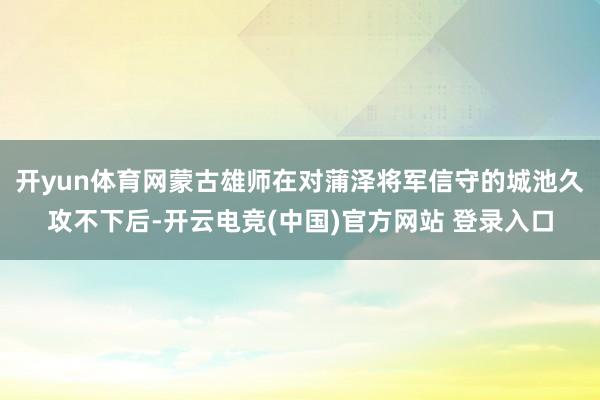 开yun体育网蒙古雄师在对蒲泽将军信守的城池久攻不下后-开云电竞(中国)官方网站 登录入口