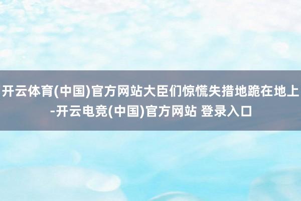 开云体育(中国)官方网站大臣们惊慌失措地跪在地上-开云电竞(中国)官方网站 登录入口