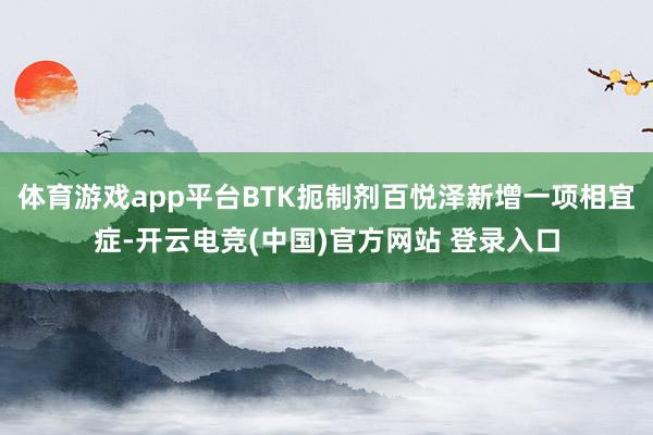 体育游戏app平台BTK扼制剂百悦泽新增一项相宜症-开云电竞(中国)官方网站 登录入口