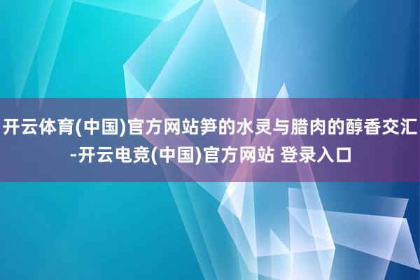 开云体育(中国)官方网站笋的水灵与腊肉的醇香交汇-开云电竞(中国)官方网站 登录入口