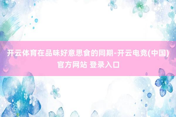 开云体育在品味好意思食的同期-开云电竞(中国)官方网站 登录入口