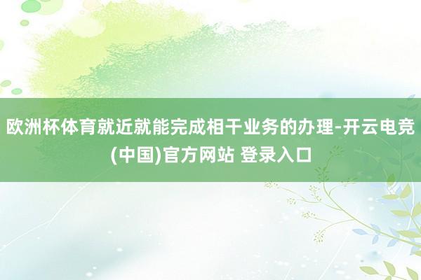 欧洲杯体育就近就能完成相干业务的办理-开云电竞(中国)官方网站 登录入口