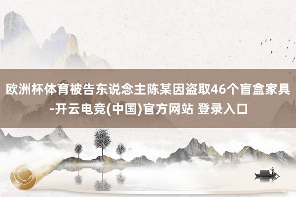 欧洲杯体育被告东说念主陈某因盗取46个盲盒家具-开云电竞(中国)官方网站 登录入口