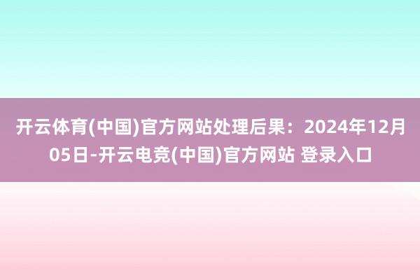 开云体育(中国)官方网站处理后果：2024年12月05日-开云电竞(中国)官方网站 登录入口