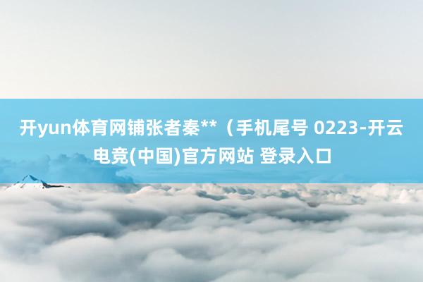 开yun体育网铺张者秦**（手机尾号 0223-开云电竞(中国)官方网站 登录入口