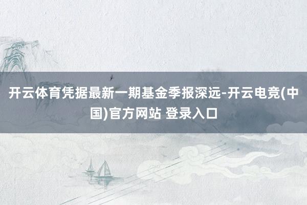 开云体育凭据最新一期基金季报深远-开云电竞(中国)官方网站 登录入口