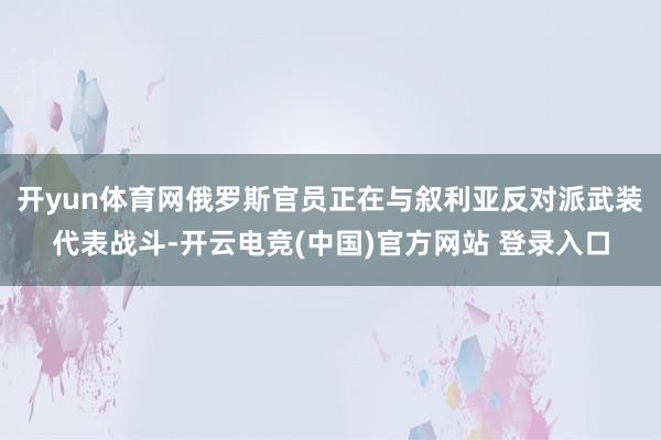 开yun体育网俄罗斯官员正在与叙利亚反对派武装代表战斗-开云电竞(中国)官方网站 登录入口