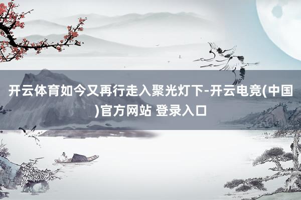 开云体育如今又再行走入聚光灯下-开云电竞(中国)官方网站 登录入口