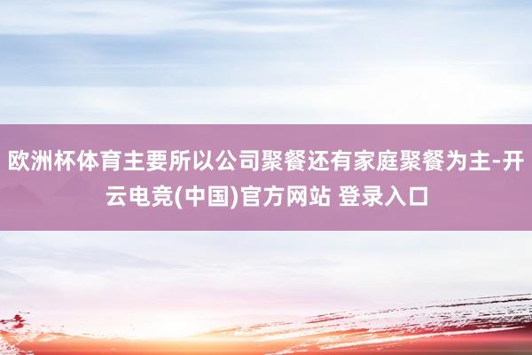 欧洲杯体育主要所以公司聚餐还有家庭聚餐为主-开云电竞(中国)官方网站 登录入口