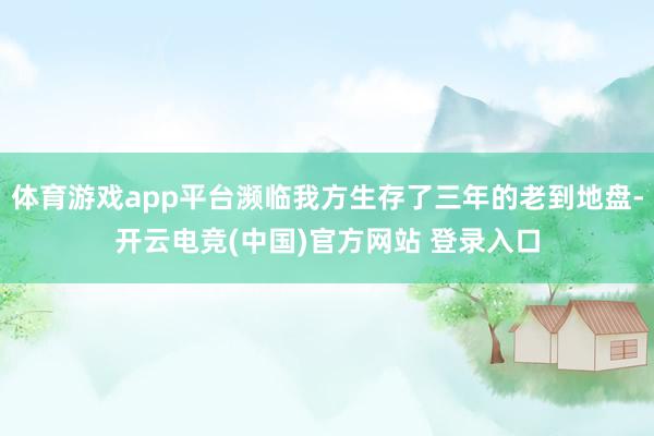体育游戏app平台濒临我方生存了三年的老到地盘-开云电竞(中国)官方网站 登录入口