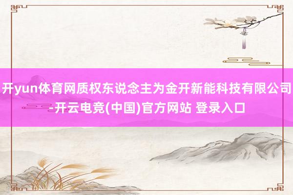 开yun体育网质权东说念主为金开新能科技有限公司-开云电竞(中国)官方网站 登录入口