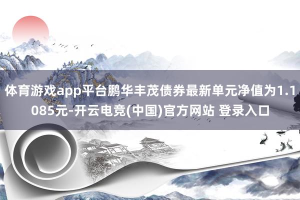 体育游戏app平台鹏华丰茂债券最新单元净值为1.1085元-开云电竞(中国)官方网站 登录入口