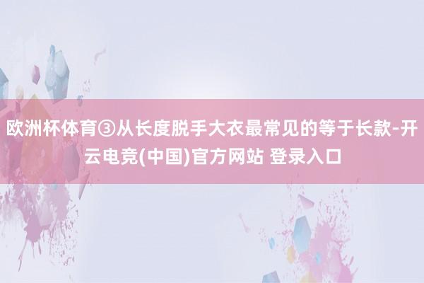 欧洲杯体育③从长度脱手大衣最常见的等于长款-开云电竞(中国)官方网站 登录入口