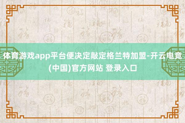体育游戏app平台便决定敲定格兰特加盟-开云电竞(中国)官方网站 登录入口