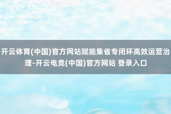 开云体育(中国)官方网站赋能集省专闭环高效运营治理-开云电竞(中国)官方网站 登录入口