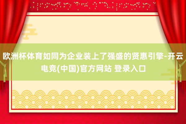 欧洲杯体育如同为企业装上了强盛的贤惠引擎-开云电竞(中国)官方网站 登录入口