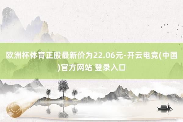 欧洲杯体育正股最新价为22.06元-开云电竞(中国)官方网站 登录入口