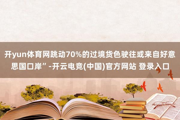 开yun体育网跳动70%的过境货色驶往或来自好意思国口岸”-开云电竞(中国)官方网站 登录入口