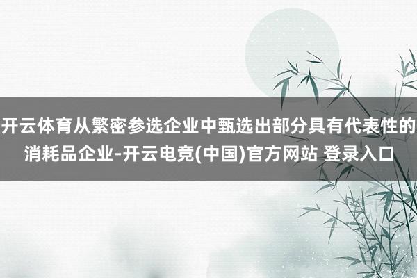 开云体育从繁密参选企业中甄选出部分具有代表性的消耗品企业-开云电竞(中国)官方网站 登录入口