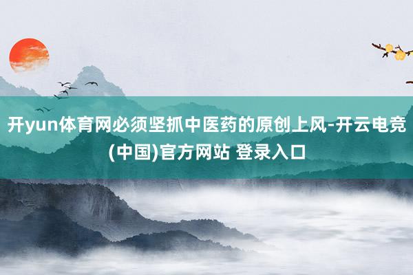 开yun体育网必须坚抓中医药的原创上风-开云电竞(中国)官方网站 登录入口