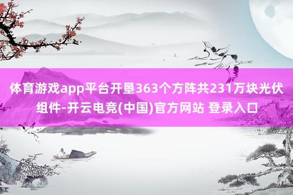 体育游戏app平台开垦363个方阵共231万块光伏组件-开云电竞(中国)官方网站 登录入口