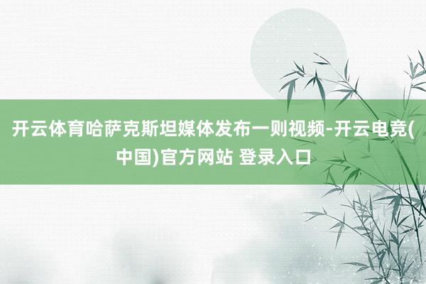 开云体育哈萨克斯坦媒体发布一则视频-开云电竞(中国)官方网站 登录入口