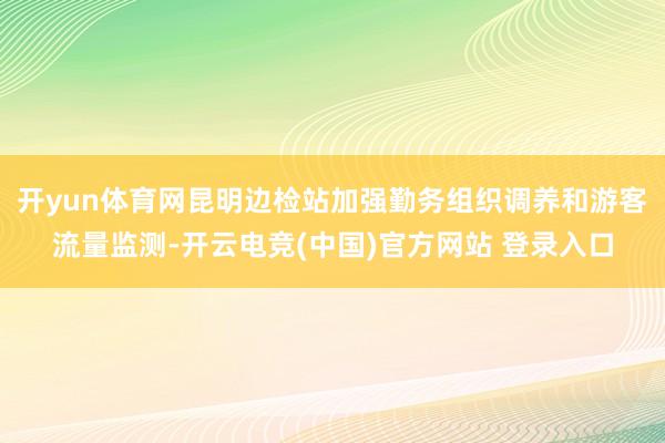 开yun体育网昆明边检站加强勤务组织调养和游客流量监测-开云电竞(中国)官方网站 登录入口