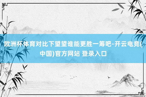 欧洲杯体育对比下望望谁能更胜一筹吧-开云电竞(中国)官方网站 登录入口