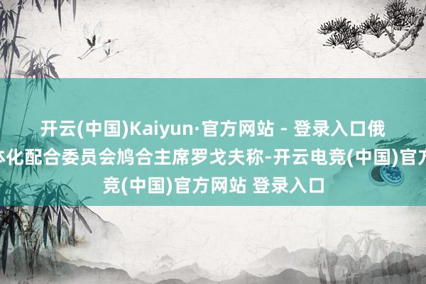 开云(中国)Kaiyun·官方网站 - 登录入口俄罗斯新地区一体化配合委员会鸠合主席罗戈夫称-开云电竞(中国)官方网站 登录入口