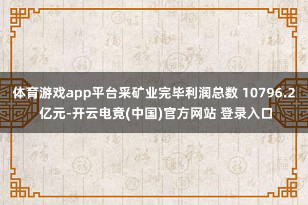 体育游戏app平台采矿业完毕利润总数 10796.2 亿元-开云电竞(中国)官方网站 登录入口