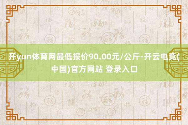 开yun体育网最低报价90.00元/公斤-开云电竞(中国)官方网站 登录入口