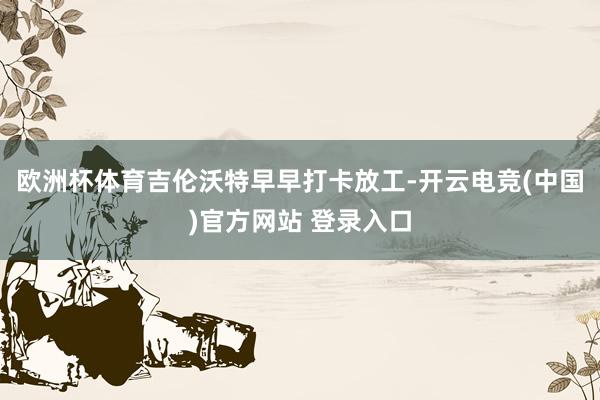 欧洲杯体育吉伦沃特早早打卡放工-开云电竞(中国)官方网站 登录入口