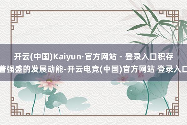 开云(中国)Kaiyun·官方网站 - 登录入口积存着强盛的发展动能-开云电竞(中国)官方网站 登录入口