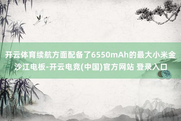 开云体育续航方面配备了6550mAh的最大小米金沙江电板-开云电竞(中国)官方网站 登录入口