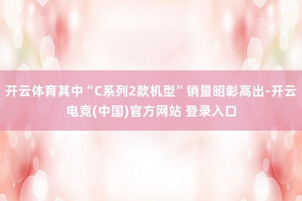 开云体育其中“C系列2款机型”销量昭彰高出-开云电竞(中国)官方网站 登录入口