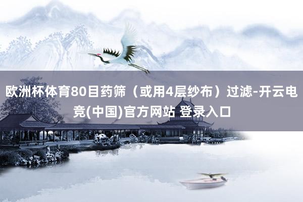 欧洲杯体育80目药筛（或用4层纱布）过滤-开云电竞(中国)官方网站 登录入口
