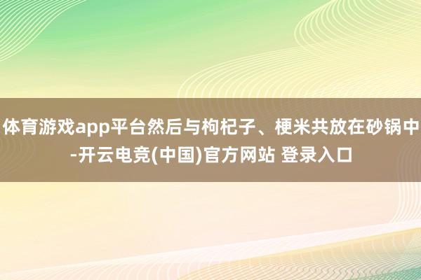 体育游戏app平台然后与枸杞子、梗米共放在砂锅中-开云电竞(中国)官方网站 登录入口