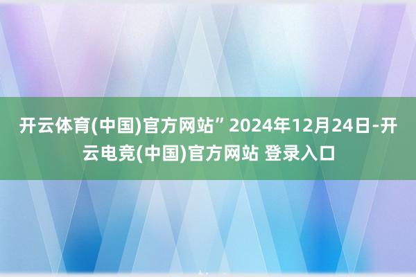 开云体育(中国)官方网站”2024年12月24日-开云电竞(中国)官方网站 登录入口