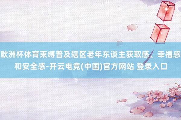 欧洲杯体育束缚普及辖区老年东谈主获取感、幸福感和安全感-开云电竞(中国)官方网站 登录入口